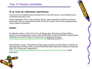 Paso 11:Fuentes consultadas


Si se trata de referencias electrónicas:
La estructura y los elementos que se deben incluir en las referencias o citas bibliográficas de
documentos electrónicos son:
Autor/responsable, Título, [Tipo de medio], Edición, Lugar de publicación, Editorial, Fecha de
publicación, Fecha de actualización/revisión, [Fecha de citación], Serie, Notas, Disponibilidad y
acceso, Número normalizado.


Ejemplos:


Fix-Zamudio, Hector y Hector Fix-Fierro, El Consejo de la Judicatura, [en línea], México,
Instituto de Investigaciones Jurídicas, 1996, 05/09/2001, [citado 19-09-2004], Cuadernos para
la Reforma de la Justicia (Núm. 3), Formato html, Disponible en Internet:
http://www.bibliojuridica.org/libros/libro.htm?l=86, ISBN 968-36-5137-2.


García Ramírez, Sergio, Una reflexión Jurídica sobre la muerte, [en línea], México, Instituto de
Investigaciones Jurídicas, 2004, [citado 19/09/2004], Boletín Mexicano de Derecho Comparado
(Núm. 111), Formato pdf, Disponible en:
http://www.juridicas.unam.mx/publica/librev/rev/boletin/cont/111/art/art3.pdf, ISSN
0041-8633.




                                               GRADE - 13/08/03
 