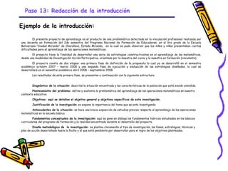 Paso 13: Redacción de la introducción

Ejemplo de la introducción:

         El presente proyecto de aprendizaje es el producto de una problemática detectada en la vinculación profesional realizada por
una docente en formación del 2do semestre del Programa Nacional de Formación de Educadores, en el 6to grado de la Escuela
Bolivariana “Ciudad Miranda” de Charallave, Estado Miranda, en la cual se pudo observar que los niños y niñas presentaban ciertas
dificultades para el aprendizaje de las operaciones matemáticas.
        El proyecto tiene la finalidad de desarrollar una serie de estrategias constructivistas en el aprendizaje de las matemáticas,
desde una modalidad de Investigación Acción Participativa, orientada por la maestra del curso y la maestra en formación (vinculante).
        El proyecto consta de dos etapas: una primera fase de definición de la propuesta la cual ya se desarrolló en el semestre
académico octubre 2007 – marzo 2008 y una segunda fase de ejecución y evaluación de las estrategias diseñadas, la cual se
desarrollará en el semestre académico abril 2008 – septiembre 2008.
        Los resultados de esta primera fase, se presentan a continuación con la siguiente estructura:


        Diagnóstico de la situación: describe la situación encontrada y las características de la población que está siendo atendida.
        Planteamiento del problema: define y sustenta la problemática del aprendizaje de las operaciones matemáticas en nuestro
contexto educativo.
        Objetivos: aquí se detallan el objetivo general y objetivos específicos de esta investigación.
        Justificación de la investigación: se expone la importancia del tema que se esta investigando.
       Antecedentes de la situación: se hace una breve exposición de estudios previos respecto al aprendizaje de las operaciones
matemáticas en la escuela básica.
         Fundamentos conceptuales de la investigación: aquí se pone en diálogo los fundamentos teóricos estudiados en los básicos
curriculares del programa de formación y la realidad encontrada durante el desarrollo del proyecto.
         Diseño metodológico de la investigación: se plantea claramente el tipo de investigación, las fases, estrategias, técnicas y
plan de acción desarrollado hasta la fecha y el que está pendiente por desarrollar para el logro de los objetivos planteados.




                                                               GRADE - 13/08/03
 