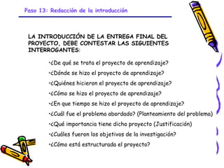 Paso 13: Redacción de la introducción



 LA INTRODUCCIÓN DE LA ENTREGA FINAL DEL
 PROYECTO, DEBE CONTESTAR LAS SIGUIENTES
 INTERROGANTES:

        •¿De qué se trata el proyecto de aprendizaje?
        •¿Dónde se hizo el proyecto de aprendizaje?
        •¿Quiénes hicieron el proyecto de aprendizaje?
        •¿Cómo se hizo el proyecto de aprendizaje?
        •¿En que tiempo se hizo el proyecto de aprendizaje?
        •¿Cuál fue el problema abordado? (Planteamiento del problema)
        •¿Qué importancia tiene dicho proyecto (Justificación)
        •¿Cuáles fueron los objetivos de la investigación?
        •¿Cómo está estructurada el proyecto?

                             GRADE - 13/08/03
 
