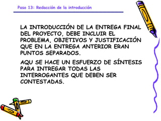 Paso 13: Redacción de la introducción



 LA INTRODUCCIÓN DE LA ENTREGA FINAL
 DEL PROYECTO, DEBE INCLUIR EL
 PROBLEMA, OBJETIVOS Y JUSTIFICACIÓN
 QUE EN LA ENTREGA ANTERIOR ERAN
 PUNTOS SEPARADOS.
 AQU SE HACE UN ESFUERZO DE SÍNTESIS
 PARA INTREGAR TODAS LAS
 INTERROGANTES QUE DEBEN SER
 CONTESTADAS.




                            GRADE - 13/08/03
 