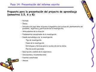 Paso 14: Presentación del informe escrito


Propuesta para la presentación del proyecto de aprendizaje
(semestres 3,5, 6 y 8):

           • Portada
           • Índice
           • Introducción (aquí debe incluirse el diagnóstico de la situación, planteamiento del
             problema, objetivos y justificación de la investigación)
           • Antecedentes de la situación
           • Fundamentos conceptuales de la investigación
           • Diseño metodológico de la investigación:
                 Tipo de investigación.
                 Fases de la investigación
                 Estrategias y técnicas para la recolección de los datos.
                 Plan de acción ejecutado
           • Descripción y análisis de la experiencia
           • Conclusiones y recomendaciones
           • Fuentes consultadas
           • Anexos



                                             GRADE - 13/08/03
 