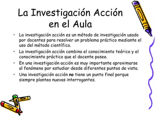 La Investigación Acción
         en el Aula
• La investigación acción es un método de investigación usado
  por docentes para resolver un problema práctico mediante el
  uso del método científico.
• La investigación acción combina el conocimiento teórico y el
  conocimiento práctico que el docente posee.
• En una investigación acción es muy importante aproximarse
  al fenómeno por estudiar desde diferentes puntos de vista.
• Una investigación acción no tiene un punto final porque
  siempre plantea nuevas interrogantes.




                            GRADE - 13/08/03
 