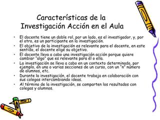 Características de la
    Investigación Acción en el Aula
•   El docente tiene un doble rol, por un lado, es el investigador, y, por
    el otro, es un participante en la investigación.
•   El objetivo de la investigación es relevante para el docente, en este
    sentido, el docente elige su objetivo.
•   El docente lleva a cabo una investigación acción porque quiere
    cambiar “algo” que es relevante para él o ella.
•   La investigación se lleva a cabo en un contexto determinado, por
    ejemplo, en una o varias secciones de un curso, con un “n” número
    de alumnos, etc.
•   Durante la investigación, el docente trabaja en colaboración con
    sus colegas intercambiando ideas.
•   Al término de la investigación, se comparten los resultados con
    colegas y alumnos.




                                  GRADE - 13/08/03
 