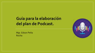 Guía para la elaboración
del plan de Podcast.
Mgr. Edson Peña
Rocha
 