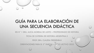 GUÍA PARA LA ELABORACIÓN DE
UNA SECUENCIA DIDÁCTICA
IES N° 1 DRA. ALICIA MOREAU DE JUSTO – PROFESORADO DE HISTORIA
FICHA DE CÁTEDRA DE HISTORIA ARGENTINA II
PROF. DRA. CLAUDIA FREIDENRAIJ
ORIENTACIONES PARA EL 2° PARCIAL – CICLO LECTIVO 2022
 