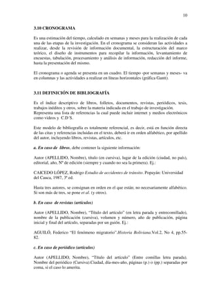 10

3.10 CRONOGRAMA

Es una estimación del tiempo, calculado en semanas y meses para la realización de cada
una de las etapas de la investigación. En el cronograma se consideran las actividades a
realizar, desde la revisión de información documental, la estructuración del marco
teórico, el diseño de instrumentos para recopilar la información, levantamiento de
encuestas, tabulación, procesamiento y análisis de información, redacción del informe,
hasta la presentación del mismo.

El cronograma o agenda se presenta en un cuadro. El tiempo -por semanas y meses- va
en columnas y las actividades a realizar en líneas horizontales (gráfica Gantt).


3.11 DEFINICIÓN DE BIBLIOGRAFÍA

Es el índice descriptivo de libros, folletos, documentos, revistas, periódicos, tesis,
trabajos inéditos y otros, sobre la materia indicada en el trabajo de investigación.
Representa una lista de referencias la cual puede incluir internet y medios electrónicos
como videos y C.D´S.

Este modelo de bibliografía es totalmente referencial, es decir, está en función directa
de las citas y referencias incluidas en el texto, deberá ir en orden alfabético, por apellido
del autor, incluyendo libros, revistas, artículos, etc.

a. En caso de libros, debe contener la siguiente información:

Autor (APELLIDO, Nombre), título (en cursiva), lugar de la edición (ciudad, no país),
editorial, año, Nº de edición (siempre y cuando no sea la primera). Ej.:

CAICEDO LÓPEZ, Rodrigo Estudio de accidentes de tránsito. Popayán: Universidad
del Cauca, 1987, 3ª ed.

Hasta tres autores, se consignan en orden en el que están; no necesariamente alfabético.
Si son más de tres, se pone et al. (y otros).

b. En caso de revistas (artículos)

Autor (APELLIDO, Nombre), “Título del artículo” (en letra parada y entrecomillado),
nombre de la publicación (cursiva), volumen y número, año de publicación, página
inicial y final del artículo, separadas por un guión. Ej.:

AGUILÓ, Federico “El fenómeno migratorio”.Historia Boliviana.Vol.2, No 4, pp.55-
82.

c. En caso de periódico (artículos)

Autor (APELLIDO, Nombre), “Título del artículo” (Entre comillas letra parada).
Nombre del periódico (Cursiva).Ciudad, día-mes-año, páginas (p.) o (pp.) separadas por
coma, si el caso lo amerita.
 