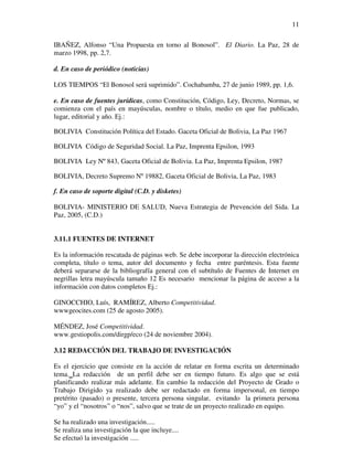11

IBAÑEZ, Alfonso “Una Propuesta en torno al Bonosol”. El Diario. La Paz, 28 de
marzo 1998, pp. 2,7.

d. En caso de periódico (noticias)

LOS TIEMPOS “El Bonosol será suprimido”. Cochabamba, 27 de junio 1989, pp. 1,6.

e. En caso de fuentes jurídicas, como Constitución, Código, Ley, Decreto, Normas, se
comienza con el país en mayúsculas, nombre o título, medio en que fue publicado,
lugar, editorial y año. Ej.:

BOLIVIA Constitución Política del Estado. Gaceta Oficial de Bolivia, La Paz 1967

BOLIVIA Código de Seguridad Social. La Paz, Imprenta Epsilon, 1993

BOLIVIA Ley Nº 843, Gaceta Oficial de Bolivia. La Paz, Imprenta Epsilon, 1987

BOLIVIA, Decreto Supremo Nº 19882, Gaceta Oficial de Bolivia, La Paz, 1983

f. En caso de soporte digital (C.D. y disketes)

BOLIVIA- MINISTERIO DE SALUD, Nueva Estrategia de Prevención del Sida. La
Paz, 2005, (C.D.)


3.11.1 FUENTES DE INTERNET

Es la información rescatada de páginas web. Se debe incorporar la dirección electrónica
completa, título o tema, autor del documento y fecha entre paréntesis. Esta fuente
deberá separarse de la bibliografía general con el subtítulo de Fuentes de Internet en
negrillas letra mayúscula tamaño 12 Es necesario mencionar la página de acceso a la
información con datos completos Ej.:

GINOCCHIO, Luís, RAMÍREZ, Alberto Competitividad.
wwwgeocites.com (25 de agosto 2005).

MÉNDEZ, José Competitividad.
www.gestiopolis.com/dirgp/eco (24 de noviembre 2004).

3.12 REDACCIÓN DEL TRABAJO DE INVESTIGACIÓN

Es el ejercicio que consiste en la acción de relatar en forma escrita un determinado
tema. La redacción de un perfil debe ser en tiempo futuro. Es algo que se está
planificando realizar más adelante. En cambio la redacción del Proyecto de Grado o
Trabajo Dirigido ya realizado debe ser redactado en forma impersonal, en tiempo
pretérito (pasado) o presente, tercera persona singular, evitando la primera persona
“yo” y el “nosotros” o “nos”, salvo que se trate de un proyecto realizado en equipo.

Se ha realizado una investigación.....
Se realiza una investigación la que incluye....
Se efectuó la investigación .....
 