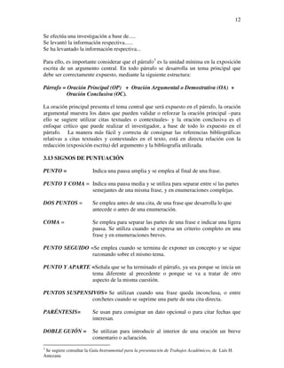 12

Se efectúa una investigación a base de.....
Se levantó la información respectiva......
Se ha levantado la información respectiva...

Para ello, es importante considerar que el párrafo3 es la unidad mínima en la exposición
escrita de un argumento central. En todo párrafo se desarrolla un tema principal que
debe ser correctamente expuesto, mediante la siguiente estructura:

Párrafo = Oración Principal (OP) + Oración Argumental o Demostrativa (OA) +
          Oración Conclusiva (OC).

La oración principal presenta el tema central que será expuesto en el párrafo, la oración
argumental muestra los datos que pueden validar o reforzar la oración principal –para
ello se sugiere utilizar citas textuales o contextuales- y la oración conclusiva es el
enfoque crítico que puede realizar el investigador, a base de todo lo expuesto en el
párrafo. La manera más fácil y correcta de consignar las referencias bibliográficas
relativas a citas textuales y contextuales en el texto, está en directa relación con la
redacción (exposición escrita) del argumento y la bibliografía utilizada.

3.13 SIGNOS DE PUNTUACIÓN

PUNTO =                  Indica una pausa amplia y se emplea al final de una frase.

PUNTO Y COMA = Indica una pausa media y se utiliza para separar entre sí las partes
               semejantes de una misma frase, y en enumeraciones complejas.

DOS PUNTOS =             Se emplea antes de una cita, de una frase que desarrolla lo que
                         antecede o antes de una enumeración.

COMA =                   Se emplea para separar las partes de una frase e indicar una ligera
                         pausa. Se utiliza cuando se expresa un criterio completo en una
                         frase y en enumeraciones breves.

PUNTO SEGUIDO =Se emplea cuando se termina de exponer un concepto y se sigue
               razonando sobre el mismo tema.

PUNTO Y APARTE =Señala que se ha terminado el párrafo, ya sea porque se inicia un
               tema diferente al precedente o porque se va a tratar de otro
               aspecto de la misma cuestión.

PUNTOS SUSPENSIVOS= Se utilizan cuando una frase queda inconclusa, o entre
               corchetes cuando se suprime una parte de una cita directa.

PARÉNTESIS=              Se usan para consignar un dato opcional o para citar fechas que
                         interesan.

DOBLE GUIÓN =            Se utilizan para introducir al interior de una oración un breve
                         comentario o aclaración.
3
 Se sugiere consultar la Guía Instrumental para la presentación de Trabajos Académicos, de Luís H.
Antezana
 