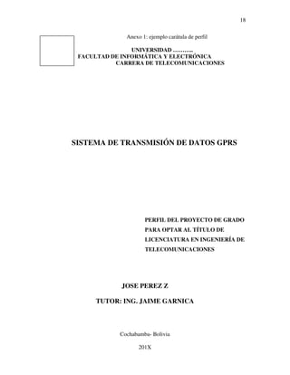 18

              Anexo 1: ejemplo carátula de perfil

                UNIVERSIDAD ………..
 FACULTAD DE INFORMÁTICA Y ELECTRÓNICA
           CARRERA DE TELECOMUNICACIONES




SISTEMA DE TRANSMISIÓN DE DATOS GPRS




                     PERFIL DEL PROYECTO DE GRADO
                     PARA OPTAR AL TÍTULO DE
                     LICENCIATURA EN INGENIERÍA DE
                     TELECOMUNICACIONES




            JOSE PEREZ Z

     TUTOR: ING. JAIME GARNICA



            Cochabamba- Bolivia

                   201X
 