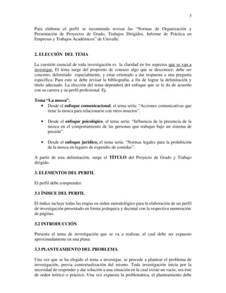 3

Para elaborar el perfil se recomienda revisar las “Normas de Organización y
Presentación de Proyectos de Grado, Trabajos Dirigidos, Informe de Práctica en
Empresas y Trabajos Académicos” de Univalle.


2. ELECCIÓN DEL TEMA

La cuestión esencial de toda investigación es la claridad en los aspectos que se van a
investigar. El tema surge del propósito de conocer algo que se desconoce; debe ser
concreto, delimitado espacialmente, y estar orientado a dar respuesta a una pregunta
específica. Para esto se debe revisar la bibliografía, a fin de lograr la delimitación y
título adecuado. La elección del tema dependerá del enfoque que se le da de acuerdo
con su carrera y su perfil profesional. Ej.

Tema “La mosca”.
  • Desde el enfoque comunicacional, el tema sería: “Acciones comunicativas que
      tiene la mosca para relacionarse con otros insectos”.

   •   Desde el enfoque psicológico, el tema sería: “Influencia de la presencia de la
       mosca en el comportamiento de las personas que trabajan bajo un sistema de
       presión”.

   •   Desde el enfoque jurídico, el tema sería: “Normas legales para la prohibición
       de la mosca en lugares de expendio de comidas”.

A partir de esta delimitación, surge el TÍTULO del Proyecto de Grado y Trabajo
dirigido.

3. ELEMENTOS DEL PERFIL

El perfil debe comprender:

3.1 ÍNDICE DEL PERFIL

El índice incluye todas las etapas en orden metodológico para la elaboración de un perfil
de investigación presentado en forma jerárquica y decimal con la respectiva numeración
de páginas.

3.2 INTRODUCCIÓN

Presenta el tema de investigación que se va a realizar, el cual debe ser expuesto
aproximadamente en una plana.

3.3 PLANTEAMIENTO DEL PROBLEMA.

Una vez que se ha elegido el tema a investigar, se procede a plantear el problema de
investigación, previa contextualización del mismo. Toda investigación inicia por la
necesidad de responder y dar solución a una situación en la cual existe un vacío, sea éste
de orden teórico o práctico. Una vez expuesta la problemática, el planteamiento debe
 