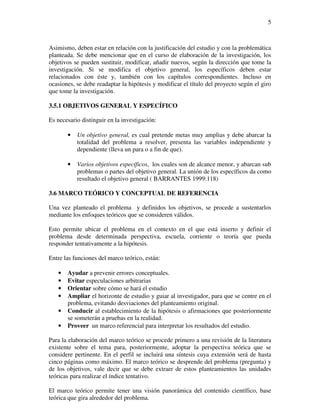 5



Asimismo, deben estar en relación con la justificación del estudio y con la problemática
planteada. Se debe mencionar que en el curso de elaboración de la investigación, los
objetivos se pueden sustituir, modificar, añadir nuevos, según la dirección que tome la
investigación. Si se modifica el objetivo general, los específicos deben estar
relacionados con éste y, también con los capítulos correspondientes. Incluso en
ocasiones, se debe readaptar la hipótesis y modificar el título del proyecto según el giro
que tome la investigación.

3.5.1 OBJETIVOS GENERAL Y ESPECÍFICO

Es necesario distinguir en la investigación:

       •   Un objetivo general, es cual pretende metas muy amplias y debe abarcar la
           totalidad del problema a resolver, presenta las variables independiente y
           dependiente (lleva un para o a fin de que).

       •   Varios objetivos específicos, los cuales son de alcance menor, y abarcan sub
           problemas o partes del objetivo general. La unión de los específicos da como
           resultado el objetivo general ( BARRANTES 1999:118)

3.6 MARCO TEÓRICO Y CONCEPTUAL DE REFERENCIA

Una vez planteado el problema y definidos los objetivos, se procede a sustentarlos
mediante los enfoques teóricos que se consideren válidos.

Esto permite ubicar el problema en el contexto en el que está inserto y definir el
problema desde determinada perspectiva, escuela, corriente o teoría que pueda
responder tentativamente a la hipótesis.

Entre las funciones del marco teórico, están:

   •   Ayudar a prevenir errores conceptuales.
   •   Evitar especulaciones arbitrarias
   •   Orientar sobre cómo se hará el estudio
   •   Ampliar el horizonte de estudio y guiar al investigador, para que se centre en el
       problema, evitando desviaciones del planteamiento original.
   •   Conducir al establecimiento de la hipótesis o afirmaciones que posteriormente
       se someterán a pruebas en la realidad.
   •   Proveer un marco referencial para interpretar los resultados del estudio.

Para la elaboración del marco teórico se procede primero a una revisión de la literatura
existente sobre el tema para, posteriormente, adoptar la perspectiva teórica que se
considere pertinente. En el perfil se incluirá una síntesis cuya extensión será de hasta
cinco páginas como máximo. El marco teórico se desprende del problema (pregunta) y
de los objetivos, vale decir que se debe extraer de estos planteamientos las unidades
teóricas para realizar el índice tentativo.

El marco teórico permite tener una visión panorámica del contenido científico, base
teórica que gira alrededor del problema.
 