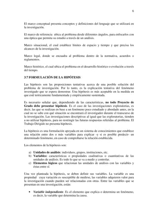 6



El marco conceptual presenta conceptos y definiciones del lenguaje que se utilizará en
la investigación.

El marco de referencia ubica al problema desde diferentes ángulos, para enfocarlos con
una óptica que permita su estudio a través de un análisis.

Marco situacional, el cual establece límites de espacio y tiempo y que precisa los
alcances de la investigación.

Marco legal, donde se encuadra al problema dentro de la normativa, acuerdos o
reglamentos.

Marco histórico, el cual ubica el problema en el desarrollo histórico o evolución a través
del tiempo.

3.7 FORMULACIÓN DE LA HIPÓTESIS

Las hipótesis son las proposiciones tentativas acerca de una posible solución del
problema de investigación. Por lo tanto, es la explicación tentativa del fenómeno
investigado que se espera demostrar. Una hipótesis es más aceptable en la medida en
que esté teóricamente fundamentada y empíricamente sustentada.

Es necesario señalar que, dependiendo de las características, no todo Proyecto de
Grado debe presentar hipótesis. Es el caso de las investigaciones exploratorias, es
decir, las que se realizan en base a un fenómeno poco estudiado y abordado antes, en la
cual no se sabe con qué situación se encontrará el investigador durante el transcurso de
la investigación. Las investigaciones descriptivas al igual que las exploratorias, tienden
a no utilizar hipótesis, para no restringir las futuras respuestas referidas al problema. El
Trabajo Dirigido no presenta hipótesis.

La hipótesis es una formulación apoyada en un sistema de conocimientos que establece
una relación entre dos o más variables para explicar -y si es posible predecir- un
determinado fenómeno, en caso de comprobarse la relación establecida.

Los elementos de la hipótesis son:

   a) Unidades de análisis: individuos, grupos, instituciones, etc.
   b) Variables: características o propiedades cualitativas o cuantitativas de las
      unidades de análisis. Es todo lo que se va a medir y controlar.
   c) Elementos lógicos que relacionan las unidades de análisis con las variables y
      éstas entre sí.

Una vez planteada la hipótesis, se deben definir sus variables. La variable es una
propiedad cuya variación es susceptible de medirse, las variables adquieren valor para
la investigación cuando pueden ser relacionadas con otras. Entre las variables que se
presentan en una investigación, están:

   •   Variable independiente. Es el elemento que explica o determina un fenómeno,
       es decir, la variable que determina la causa.
 