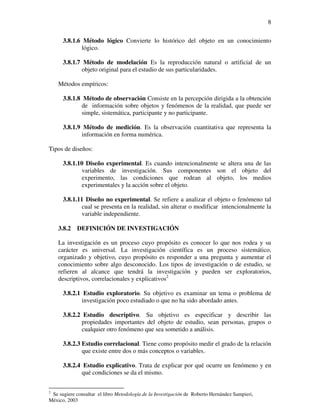 8

      3.8.1.6 Método lógico Convierte lo histórico del objeto en un conocimiento
              lógico.

      3.8.1.7 Método de modelación Es la reproducción natural o artificial de un
              objeto original para el estudio de sus particularidades.

    Métodos empíricos:

      3.8.1.8 Método de observación Consiste en la percepción dirigida a la obtención
              de información sobre objetos y fenómenos de la realidad, que puede ser
              simple, sistemática, participante y no participante.

      3.8.1.9 Método de medición. Es la observación cuantitativa que representa la
              información en forma numérica.

Tipos de diseños:

      3.8.1.10 Diseño experimental. Es cuando intencionalmente se altera una de las
              variables de investigación. Sus componentes son el objeto del
              experimento, las condiciones que rodean al objeto, los medios
              experimentales y la acción sobre el objeto.

      3.8.1.11 Diseño no experimental. Se refiere a analizar el objeto o fenómeno tal
              cual se presenta en la realidad, sin alterar o modificar intencionalmente la
              variable independiente.

    3.8.2   DEFINICIÓN DE INVESTIGACIÓN

    La investigación es un proceso cuyo propósito es conocer lo que nos rodea y su
    carácter es universal. La investigación científica es un proceso sistemático,
    organizado y objetivo, cuyo propósito es responder a una pregunta y aumentar el
    conocimiento sobre algo desconocido. Los tipos de investigación o de estudio, se
    refieren al alcance que tendrá la investigación y pueden ser exploratorios,
    descriptivos, correlacionales y explicativos2

      3.8.2.1 Estudio exploratorio. Su objetivo es examinar un tema o problema de
              investigación poco estudiado o que no ha sido abordado antes.

      3.8.2.2 Estudio descriptivo. Su objetivo es especificar y describir las
              propiedades importantes del objeto de estudio, sean personas, grupos o
              cualquier otro fenómeno que sea sometido a análisis.

      3.8.2.3 Estudio correlacional. Tiene como propósito medir el grado de la relación
              que existe entre dos o más conceptos o variables.

      3.8.2.4 Estudio explicativo. Trata de explicar por qué ocurre un fenómeno y en
              qué condiciones se da el mismo.


2
 Se sugiere consultar el libro Metodología de la Investigación de Roberto Hernández Sampieri,
México, 2003
 