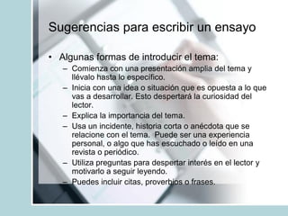 Sugerencias para escribir un ensayo
• Algunas formas de introducir el tema:
– Comienza con una presentación amplia del tema y
llévalo hasta lo específico.
– Inicia con una idea o situación que es opuesta a lo que
vas a desarrollar. Esto despertará la curiosidad del
lector.
– Explica la importancia del tema.
– Usa un incidente, historia corta o anécdota que se
relacione con el tema. Puede ser una experiencia
personal, o algo que has escuchado o leído en una
revista o periódico.
– Utiliza preguntas para despertar interés en el lector y
motivarlo a seguir leyendo.
– Puedes incluir citas, proverbios o frases.
 