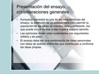 Presentación del ensayo:
consideraciones generales
• Aunque la brevedad es una de las características del
ensayo, la extensión de un ensayo varia para permitir la
exposición de las ideas de manera clara y coherente. Así
que puede incluir de tres a diez hojas a espacio sencillo.
• Las opiniones deben estar sustentadas con argumentos
sólidos y de peso.
• El ensayo debe ser una combinación de ideas personales
con ideas de autores diferentes que contribuyan a confirmar
las ideas propias.
 