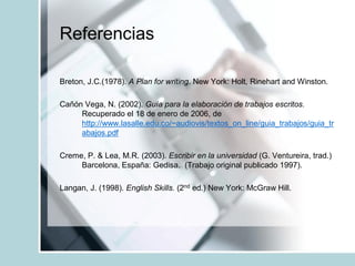 Referencias
Breton, J.C.(1978). A Plan for writing. New York: Holt, Rinehart and Winston.
Cañón Vega, N. (2002). Guía para la elaboración de trabajos escritos.
Recuperado el 18 de enero de 2006, de
http://www.lasalle.edu.co/~audiovis/textos_on_line/guia_trabajos/guia_tr
abajos.pdf
Creme, P. & Lea, M.R. (2003). Escribir en la universidad (G. Ventureira, trad.)
Barcelona, España: Gedisa. (Trabajo original publicado 1997).
Langan, J. (1998). English Skills. (2nd ed.) New York: McGraw Hill.
 