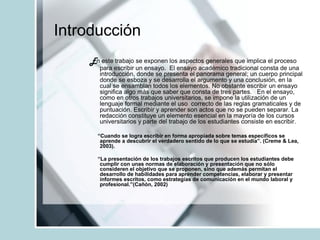 Introducción
En este trabajo se exponen los aspectos generales que implica el proceso
para escribir un ensayo. El ensayo académico tradicional consta de una
introducción, donde se presenta el panorama general; un cuerpo principal
donde se esboza y se desarrolla el argumento y una conclusión, en la
cual se ensamblan todos los elementos. No obstante escribir un ensayo
significa algo más que saber que consta de tres partes. En el ensayo,
como en otros trabajos universitarios, se impone la utilización de un
lenguaje formal mediante el uso correcto de las reglas gramaticales y de
puntuación. Escribir y aprender son actos que no se pueden separar. La
redacción constituye un elemento esencial en la mayoría de los cursos
universitarios y parte del trabajo de los estudiantes consiste en escribir.
“Cuando se logra escribir en forma apropiada sobre temas específicos se
aprende a descubrir el verdadero sentido de lo que se estudia”. (Creme & Lea,
2003).
“La presentación de los trabajos escritos que producen los estudiantes debe
cumplir con unas normas de elaboración y presentación que no sólo
consideren el objetivo que se proponen, sino que además permitan el
desarrollo de habilidades para aprender competencias, elaborar y presentar
informes escritos, como estrategias de comunicación en el mundo laboral y
profesional.”(Cañón, 2002)
 