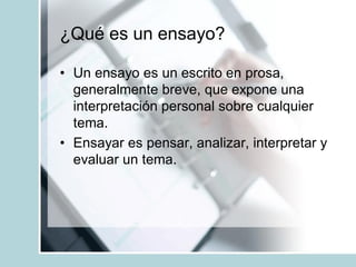 ¿Qué es un ensayo?
• Un ensayo es un escrito en prosa,
generalmente breve, que expone una
interpretación personal sobre cualquier
tema.
• Ensayar es pensar, analizar, interpretar y
evaluar un tema.
 