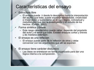 Características del ensayo
• Estructura libre
– El ensayo puede ir desde lo descriptivo hasta la interpretación
del asunto que trata; puede expresar sensibilidad, creatividad
e imaginación y sustentarse en el rigor lógico, conceptual y
metodológico que dan la investigación y el estudio de los
hechos. (Cañón, 2002).
• Forma sintética y breve
– Este rasgo característico puede variar, depende del propósito
del autor y el tema que trate. Existen ensayos cortos y breves
y de mediana extensión.
• El ensayo es una reflexión
– El ensayo puede partir de la reflexión de otros y debe
convencer con los argumentos que allí se exponen
• El ensayo tiene carácter discursivo
– Las ideas se entrelazan en forma organizada para dar una
lógica interna a la composición.
 