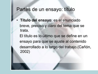 Partes de un ensayo: título
• Título del ensayo: es el enunciado
breve, preciso y claro del tema que se
trata.
El título es lo último que se define en un
ensayo para que se ajuste al contenido
desarrollado a lo largo del trabajo.(Cañón,
2002)
 