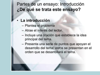 Partes de un ensayo: Introducción
¿De qué se trata este ensayo?
• La introducción
– Plantea el problema
– Atrae el interés del lector.
– Incluye una oración que establece la idea
principal del tema.
– Presenta una serie de puntos que apoyan el
desarrollo del tema; estos se presentan en el
orden que se desarrollará el tema.
 