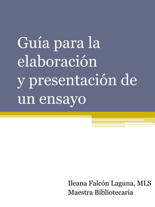 Guía para la
elaboración
y presentación de
un ensayo




       Ileana Falcón Laguna, MLS
       Maestra Bibliotecaria
 