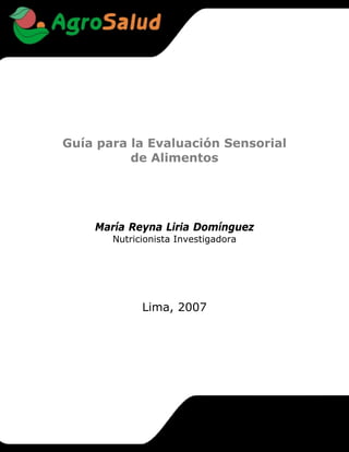 Guía para la Evaluación Sensorial
          de Alimentos




    María Reyna Liria Domínguez
       Nutricionista Investigadora




             Lima, 2007
 