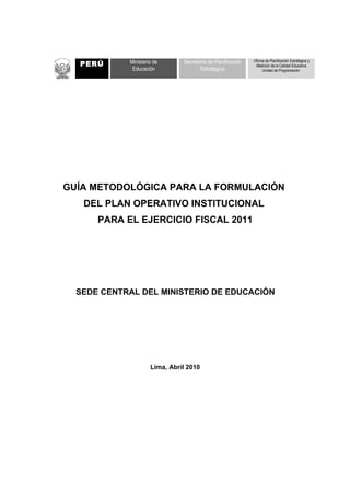 1PERÚ     Ministerio de      Secretaría de Planificación   Oficina de Planificación Estratégica y
                                                              Medición de la Calidad Educativa
             Educación                Estratégica                  Unidad de Programación




GUÍA METODOLÓGICA PARA LA FORMULACIÓN
   DEL PLAN OPERATIVO INSTITUCIONAL
      PARA EL EJERCICIO FISCAL 2011




  SEDE CENTRAL DEL MINISTERIO DE EDUCACIÓN




                     Lima, Abril 2010
 