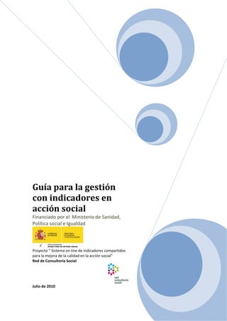 Guía para la gestión 
con indicadores en 
acción social 
Financiado por el  Ministerio de Sanidad, 
Política social e Igualdad 
 
Proyecto “ Sistema on line de indicadores compartidos 
para la mejora de la calidad en la acción social” 
Red de Consultoría Social 
Julio de 2010 
 
 