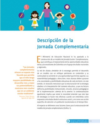11Guía para la implementación de la
Jornada Escolar Complementaria
Descripción de la
Jornada Complementaria
“Las jornadas
complementarias
ofrecen un espacio más
fecundo que permite
que el niño tenga
mayores posibilidades de
desarrollar más y mejor
sus potencialidades y
mostrarse más creativo
que en un ambiente
escolar tradicional”.
Hernando Gómez Buendía
Agenda de Siglo XXI
E
l Ministerio de Educación Nacional le ha apostado a la
construcción de un modelo de Jornada Escolar Complementaria,
que contribuya al mejoramiento de las oportunidades educativas
de los y las estudiantes de Colombia con el apoyo de aliados nacionales
y regionales.
La red de aliados alrededor de la estrategia permitió el desarrollo
de un modelo con un enfoque pertinente en contenidos y su
continuidad se convierte en una oportunidad que brinda soporte a su
sostenibilidad pedagógica; ahora bien, estas alianzas deben ajustarse
a las necesidades y posibilidades educativas de cada territorio, en este
sentido, es necesario mencionar que la estructuración de la estrategia
obedece a la interpretación del contexto educativo, y que esa lectura
define las posibilidades institucionales, vínculos, alcances pedagógicos
de la implementación; además de lo anterior, la contextualización
igualmente implica que existe la necesidad entender que este tipo
de estrategias se hacen más efectivas cuando son entendidas como
respuestas articuladas desde la estructura social, y no como una acción
específica de atención a la población escolarizada en el tiempo libre.
Al respecto se definieron unos factores claves para la estructuración del
modelo de jornada complementaria (Gráfica 1).
 