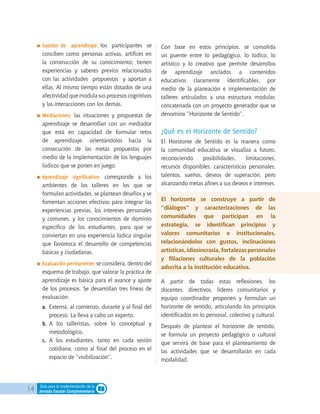14 Guía para la implementación de la
Jornada Escolar Complementaria
	Sujetos de aprendizaje: los participantes se
conciben como personas activas, artífices en
la construcción de su conocimiento; tienen
experiencias y saberes previos relacionados
con las actividades propuestas y aportan a
ellas. Al mismo tiempo están dotados de una
afectividad que modula sus procesos cognitivos
y las interacciones con los demás.
	Mediaciones: las situaciones y propuestas de
aprendizaje se desarrollan con un mediador
que está en capacidad de formular retos
de aprendizaje, orientándolos hacia la
consecución de las metas propuestas por
medio de la implementación de los lenguajes
lúdicos que se ponen en juego.
	Aprendizaje significativo: corresponde a los
ambientes de los talleres en los que se
formulan actividades, se plantean desafíos y se
fomentan acciones efectivas para integrar las
experiencias previas, los intereses personales
y comunes, y los conocimientos de dominio
específico de los estudiantes, para que se
conviertan en una experiencia lúdica singular
que favorezca el desarrollo de competencias
básicas y ciudadanas.
	Evaluación permanente: se considera, dentro del
esquema de trabajo, que valorar la práctica de
aprendizaje es básica para el avance y ajuste
de los procesos. Se desarrollan tres líneas de
evaluación:
a.	 Externa, al comienzo, durante y al final del
proceso. La lleva a cabo un experto.
b.	 A los talleristas, sobre lo conceptual y
metodológico.
c.	 A los estudiantes, tanto en cada sesión
cotidiana, como al final del proceso en el
espacio de “visibilización”.
Con base en estos principios, se consolida
un puente entre lo pedagógico, lo lúdico, lo
artístico y lo creativo que permite desarrollos
de aprendizaje anclados a contenidos
educativos claramente identificables, por
medio de la planeación e implementación de
talleres articulados a una estructura modular,
concatenada con un proyecto generador que se
denomina “Horizonte de Sentido”.
¿Qué es el Horizonte de Sentido?
El Horizonte de Sentido es la manera como
la comunidad educativa se visualiza a futuro,
reconociendo posibilidades, limitaciones,
recursos disponibles, características personales,
talentos, sueños, deseos de superación, pero
alcanzando metas afines a sus deseos e intereses.
El horizonte se construye a partir de
“diálogos” y caracterizaciones de las
comunidades que participan en la
estrategia, se identifican principios y
valores comunitarios e institucionales,
relacionándolos con gustos, inclinaciones
artísticas,idiosincrasia,fortalezaspersonales
y filiaciones culturales de la población
adscrita a la institución educativa.
A partir de todas estas reflexiones, los
docentes, directivos, líderes comunitarios y
equipo coordinador proponen y formulan un
horizonte de sentido, articulando los principios
identificados en lo personal, colectivo y cultural.
Después de plantear el horizonte de sentido,
se formula un proyecto pedagógico o cultural
que servirá de base para el planteamiento de
las actividades que se desarrollarán en cada
modalidad.
 