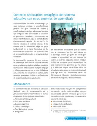 15Guía para la implementación de la
Jornada Escolar Complementaria
1. 	Circulares interinstitucionales conjuntas del 11 de mayo
de 2009 y del 17 de febrero de 2011.
Las comunidades vinculadas a la estrategia, ya
sean indígenas, mestizas o afrocolombianas,
generan una gran cantidad de saberes y
manifestaciones colectivas, y los grupos humanos
que configuran estas comunidades se convierten
en portadores, creadores y reproductores de
dichas manifestaciones, aquí la Jornada Escolar
Complementaria permite la articulación del
sistema educativo al contexto cultural, de tal
manera que la comunidad juega un papel
fundamental en la tarea formadora de los
estudiantes, en consonancia con los mismos fines
de la educación planteados en la Ley General de
Educación.
La incorporación transversal de otros entornos
de aprendizaje, en la idea de validar el territorio
como un aula comunitaria o ciudadana, constituye
la articulación reflexiva de los múltiples lenguajes
y saberes puestos en escena en las actividades de
aula, para ello, los horizontes de sentido, como
proyectos generadores facilitan la profundización
de las políticas educativas y culturales.
En este sentido, se establece que los saberes
que se construyen con los participantes en
la estrategia tienen que partir del interés por
conocer la comunidad con sus sistemas de
valores, a partir de propuestas con un enfoque
dialógico e incluyente que al desprenderse de
este reconocimiento permiten que la cultura
y la educación tengan un escenario social de
articulación, además de un entorno institucional
que liga estas dos dimensiones desde los
Ministerios de Educación y de Cultura con otras
entidades municipales y departamentales.
En los lineamientos del Ministerio de Educación
Nacional1
para la implementación de la
Jornadas Escolares Complementarias se plantea
el desarrollo de las siguientes modalidades:
a.	Formación artística y cultural
b.	Educación ambiental
c.	Escuelas deportivas
d.	Ciencia y tecnología
e.	Plan Nacional de Lectura
f.	Bilingüismo
Estas modalidades incluyen tres componentes
transversales con los cuales se deben plantear
las actividades y talleres educativos que se van a
desarrollar con los estudiantes y a quienes debe
apuntar la estrategia:
	Desarrollo de ciudadanía
	Enfoque lúdico pedagógico
	Articulación al PEI
Contexto: Articulación pedagógica del sistema
educativo con otros entornos de aprendizaje
Modalidades
 