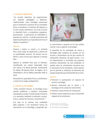 17Guía para la implementación de la
Jornada Escolar Complementaria
c. Escuelas deportivas
“Las escuelas deportivas son organizaciones
con proyecto pedagógico y deportivo,
implementadas como estrategia extraescolar
para la orientación y prácticas de las actividades
físicas y recreativas y enseñanza del deporte en
el niño y joven colombiano. Con estas se busca
el desarrollo físico y socioafectivo progresivo,
promoviendo la generación de habilidades y
experiencias motrices, el perfeccionamiento del
deporte participativo y la especialización hacia el
deporte competitivo”.3
Objetivos
Conocer y valorar su cuerpo y la actividad
física como medio de exploración y disfrute de
sus posibilidades motrices, de relación con los
demás y como recurso para organizar su tiempo
libre.
Apreciar la actividad física para el bienestar,
manifestando una actitud responsable hacia
uno mismo y las demás personas, reconociendo
los efectos del ejercicio físico, de higiene, de la
alimentación y de los hábitos posturales sobre la
salud.
Desarrollar las capacidades físicas y coordinativas
a través de los juegos predeportivos.
d. Ciencia y tecnología
“Como actividad humana, la tecnología busca
resolver problemas y satisfacer necesidades
individuales y sociales, transformando el entorno
y la naturaleza mediante la utilización racional,
crítica y creativa de recursos y conocimiento”.4
Con base en lo anterior, esta modalidad
debe proponer a los estudiantes formas de
relacionarse con la tecnología y propender por
su acercamiento a espacios en los que puedan
conocer, crear y explorar la tecnología.
El desarrollo de las actividades de ciencia y
tecnología debe realizarse de acuerdo con los
recursos y herramientas con los que cuentan las
instituciones educativas. De igual manera, si en
los departamentos o municipios hay presentes
iniciativas relacionadas con esta modalidad, se
pueden hacer las articulaciones necesarias para
la vinculación de los estudiantes a estos espacios
que les permita la utilización de elementos y/o
equipos requeridos para el desarrollo de la misma.
Objetivos
	Promover la participación en espacios de
ciencia y tecnología.
	Generar motivación por la ciencia y la
tecnología como campo de conocimiento.
	Promover nuevas formas de socialización.
	Proveer nuevas experiencias para el desarrollo
integral de los estudiantes.
3. 	Ver fuente en pie de página 1.
4. 	Ver fuente en pie de página 1.
 