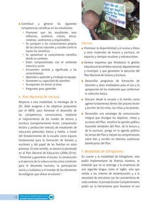 18 Guía para la implementación de la
Jornada Escolar Complementaria
	Contribuir a generar las siguientes
competencias científicas en los estudiantes:
•	 Promover que los estudiantes sean
reflexivos, analíticos, críticos, éticos,
creativos, autónomos y responsables.
•	 Se acerquen a los conocimientos propios
de las ciencias naturales y sociales como lo
hacen los científicos.
•	 Se aproximen al conocimiento científico
desde su contexto.
•	 Estén comprometidos con el ambiente
natural y social.
•	 Encuentren sentido y significado a los
conocimientos.
•	 Aprendan a aprender y a trabajar en equipo.
•	 Aumenten su capacidad de asombro.
•	 Se expresen sin temor al error.
•	 Pregunten para aprender.
e. Plan Nacional de Lectura
Respecto a esta modalidad, la estrategia de la
JEC debe acogerse a los objetivos propuestos
por el MEN, para fomentar el desarrollo de
las competencias comunicativas mediante
el mejoramiento de los niveles de lectura y
escritura (comportamiento lector, comprensión
lectora y producción textual) de estudiantes de
educación preescolar, básica y media, a través
del fortalecimiento de la escuela como espacio
fundamental para la formación de lectores y
escritores y del papel de las familias en estos
procesos. En este sentido, se retoma lo planteado
en el Plan Decenal de Educación (2006-2016):
“Fomentar y garantizar el acceso, la construcción
y el ejercicio de la cultura escrita como condición
para el desarrollo humano, la participación
social y ciudadana y el manejo de los elementos
tecnológicos que ofrece el entorno”.
Objetivos
	Promover la disponibilidad y el acceso a libros
y otros materiales de lectura y escritura, en
espacios y tiempos escolares y extraescolares.
	Generar esquemas que fortalezcan la gestión
educativaenlosámbitosnacional,departamental
y municipal, y que garanticen la ejecución del
Plan Nacional de Lectura y Escritura.
	 Desarrollar programas de formación de
docentes y otros mediadores para el uso y la
apropiación de los materiales que conforman
la colección básica.
	 Vincular desde la escuela a la familia como
agente fundamental dentro del proceso lector
y escritor de los niños, las niñas y los jóvenes.
	 Desarrollar una estrategia de comunicación
integral que divulgue los objetivos, metas y
acciones del Plan, movilice la opinión pública
favorable alrededor del Plan, de la lectura y
de la escritura, ponga en la agenda pública
los temas del Plan y mejore las comprensiones
sobre leer y escribir en distintas audiencias
beneficiarias del Plan.
f. Modalidad de bilingüismo
En cuanto a la modalidad de bilingüismo, esta
podrá implementarse de diversas maneras, se
entiende que no se restringe a la enseñanza de
una segunda lengua como el inglés, sino que
ceñida a los criterios de etnoeducación y a la
necesidad de articularse con las características de
cada contexto, la Jornada Escolar Complementaria
podrá ser la herramienta para favorecer el uso
 