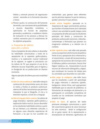 20 Guía para la implementación de la
Jornada Escolar Complementaria
hábitos y estimule procesos de organización
mental, esenciales en la formación educativa
a futuro.
	Planear ayuda a la construcción del horizonte
desentido,aserconscientesdelasposibilidades
y recursos disponibles inmediatos, a
optimizarlos en función de propósitos
personales y académicos, a establecer criterios
de evaluación en los procesos y efectuar los
cambios necesarios para el cumplimiento de
los objetivos propuestos.
a. Propuesta de talleres
para arte y cultura
Como el propósito de estos talleres es desarrollar
las habilidades comunicativas a través de la
apropiación de la expresión gráfico-plástica,
escénica y la exploración musical tradicional
de las regiones, se sugiere la articulación con
los talleres de TIC que propicien el uso de los
diferentes recursos disponibles para el registro y
la divulgación de sus producciones en diversos
escenarios.
Algunos ejemplos de talleres para esta modalidad
son:
	Taller de cultura audiovisual: este taller trabaja la
construcción de conocimiento acerca de cómo
se realiza y finaliza un producto audiovisual,
además de facilitar herramientas que permitan
interpretar lo que la fotografía, el cine y la
televisión expresan a través de su lenguaje.
	Taller de lenguajes lúdico-creativos: los talleres de
juego dramático, expresión gráfico-plástica y
exploración lúdico-musical, buscan desarrollar
en los estudiantes habilidades artísticas a partir
de sus intereses y sus referentes culturales, o
en algunos casos ofrecerles experiencias de
formación a las que no han accedido con
anterioridad, para generar otros referentes
que les permitan expresar lo que les interesa y
puedan comunicar lo que piensan.
	Taller archivo fotográfico: pensando en la
importancia de seguir promoviendo prácticas
que faciliten el fortalecimiento de la identidad
cultural, esta actividad se puede integrar como
una propuesta de taller para que los estudiantes
participen del diseño y construcción de
productos audiovisuales (sonovisos, videoclips,
cortometrajes o filminutos) que plasmen sus
imaginarios cotidianos y su relación con el
contexto.
	Taller siguiendo pistas: este taller está pensado
comounaexperienciadeformacióndepúblicos
frente al uso y apropiación de la información y
el conocimiento, a través del reconocimiento y
apropiación de escenarios del municipio como
la biblioteca pública-comunitaria, kioscos Vive
Digital, ludotecas, etc., favoreciendo el uso de
recursos de información bibliográfica y digital,
que constituyen los insumos de trabajo para
las actividades que desarrollan en cada taller.
	Taller juegos de inteligencia: este taller busca
que los estudiantes a partir del aprendizaje
de juegos milenarios o abstractos (ajedréz,
backgamon, damas chinas, wari y go) generen
habilidades para la solución de problemas, la
formulación de estrategias de planeación y la
participación en actividades competitivas de
acuerdo con las condiciones normativas que
propone el juego.
	Taller de teatro: el ejercicio del teatro
promueve estrategias comunicativas a partir
del conocimiento general de cómo funcionan
las artes escénicas, desde la configuración
de un guion teatral, de la representación o
dramatización de elementos significativos de
 