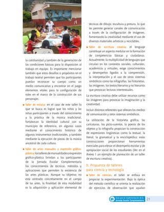 21Guía para la implementación de la
Jornada Escolar Complementaria
la cotidianidad y también de la generación de
las condiciones básicas para la disposición al
trabajo en equipo. Es importante mencionar
también que estos desafíos o propósitos en el
trabajo teatral permiten que los participantes
puedan reconocer su cuerpo como un
medio comunicativo y encontrar en el juego
elementos vitales para la configuración de
roles en el marco de la construcción de sus
personajes.
	Taller de música: en el caso de este taller lo
que se busca es lograr que los niños y las
niñas participantes a través del conocimiento
y la práctica de la música tradicional,
fortalezcan la identidad cultural con su
municipio de referencia, en algunos casos
mediante el conocimiento histórico de
algunos instrumentos tradicionales, y también
mediante la ejecución de piezas de la música
ancestral de cada cultura.
	Taller de artes manuales y expresión gráfico-
plástica:lostalleresdemanualidadesoexpresión
gráfico-plástica brindan a los participantes
de la Jornada Escolar Complementaria
los conocimientos de técnicas, métodos y
aplicaciones que permiten la existencia de
las artes plásticas. Aunque su objetivo no
está centrado concretamente en el campo
de las artes, la finalidad de esta modalidad
es la adquisición y aplicación elemental de
técnicas de dibujo, escultura y pintura, lo que
les permite generar canales de comunicación
a través de la configuración de imágenes,
fomentando la creatividad mediante el uso de
diversos materiales artísticos y reciclables.
	Taller de escritura creativa: el lenguaje
constituye un aspecto medular en la formación
de competencias básicas y ciudadanas.
Actualmente, la multiplicidad de lenguajes que
circulan en los contextos sociales, culturales,
académicos y virtuales, exige conocimientos
y desempeños ligados a la comprensión,
la interpretación y el uso de otros sistemas
simbólicos como las infografías, las historietas,
las imágenes, los textos literarios y no literarios
que provocan lecturas intertextuales.
La escritura creativa debe utilizar recursos como
las imágenes para provocar la imaginación y la
creatividad.
Incluir distintos referentes que ofrecen los medios
de comunicación y otros sistemas simbólicos.
La utilización de la historieta gráfica, las
caricaturas, los picto-cuentos, la poesía de los
objetos y la infografía propician la construcción
de expresiones lingüísticas como la textual, la
literal, la gramatical y la enciclopédica; estas
construcciones proporcionan herramientas
esenciales para elevar el desempeño escolar y de
apropiación social de los estudiantes (Ver en el
Anexo 1 un ejemplo de planeación de un taller
de escritura creativa).
b. Propuesta de talleres
para ciencia y tecnología
	Taller de ciencias: el taller se enfoca en
propiciar la experimentación. Bajo la óptica
del método científico se orienta la realización
de ejercicios de observación que ayudan
 