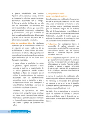 22 Guía para la implementación de la
Jornada Escolar Complementaria
a generar competencias para construir
hipótesis sobre problemas básicos. También
se busca que los talleristas puedan incorporar
experiencias relacionadas con la biología,
la física y la química sin fijarse en una sola
área del conocimiento. Para dinamizar esta
estrategia de trabajo se busca que cada sesión
esté acompañada de preguntas exploradoras
y dinamizadoras, para que finalmente se
logre una adecuada elaboración del concepto
y la relación de las ideas propuestas por las
diferentes miradas de los estudiantes.
	Taller de matemáticas lúdicas: los estudiantes
aprenden que el conocimiento matemático
se encuentra en todas y cada una de las
actividades de la vida cotidiana. Así mismo,
con el recurso de la lúdica se busca promover el
desarrollo del pensamiento y el razonamiento
lógico-matemático que son los pilares de la
formación matemática.
	 En estos talleres se privilegian los temas
en geometría, álgebra temprana y teoría
numérica; a partir de la caracterización de
los sólidos geométricos usando material
desechable se hacen las conexiones con el
módulo de medio ambiente; los conceptos
relacionados con las transformaciones
geométricas, como la traslación, el giro y
la inversión se articulan a las coreografías y
bailes folclóricos, ilustrándolo a través de los
movimientos propios de cada ritmo.
	Finalmente, la aplicabilidad del plano
cartesiano en la cartografía básica, constituye
una fuente para la comprensión de nociones
matemáticas y geométricas que son esenciales
en el desarrollo de competencias matemáticas
(Ver Anexo 1 ejemplo de planeación del
taller).
c. Propuesta de taller
para escuelas deportivas
Los talleres para esta modalidad se fundamentan
en que las actividades deportivas son una parte
vital para la formación del ser humano, en tanto
que permiten generar condiciones apropiadas
para el desarrollo integral del ser humano.
Más allá de la participación en actividades de
carácter competitivo, se busca que la mediación
fortalezca las actividades de carácter grupal que
estimulen la convivencia. Se presentan dos tipos
de actividades insertas en esta modalidad:
	Predeportivos: los participantes tienen la
oportunidad de explorar actividades que
comprometen la actividad física, para generar
conocimientos técnicos que les permitan
acercarse a diferentes deportes (fútbol,
baloncesto, natación).
	Parkurt: deporte de exploración urbana, en el
que los elementos de ciudad (muros, bolardos,
andenes, etc.) se convierten en objetos para
saltar, apoyarse y escalar. Pretende también
fortalecer el trabajo en equipo y el sentido
de pertenencia, además del reconocimiento
de la ciudad para encontrar otras formas de
relacionarse con ella.
A manera de conclusión, las modalidades y los
talleres expuestos deben ser definidos a partir de
los intereses y las necesidades de la población,
así como de la oferta con la que la localidad
cuenta en términos de infraestructura (parques,
coliseos, museos, bibliotecas, etc.).
La Gráfica 2 es un ejemplo de la forma cómo
desde el Horizonte de Sentido se articulan
algunas actividades para el desarrollo de tres
modalidades y desde estas se proponen unos
talleres:
 