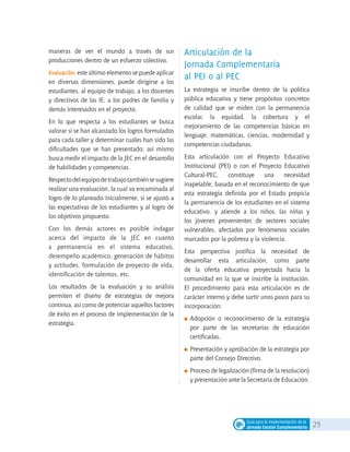 25Guía para la implementación de la
Jornada Escolar Complementaria
maneras de ver el mundo a través de sus
producciones dentro de un esfuerzo colectivo.
Evaluación: este último elemento se puede aplicar
en diversas dimensiones, puede dirigirse a los
estudiantes, al equipo de trabajo, a los docentes
y directivos de las IE, a los padres de familia y
demás interesados en el proyecto.
En lo que respecta a los estudiantes se busca
valorar si se han alcanzado los logros formulados
para cada taller y determinar cuáles han sido las
dificultades que se han presentado; así mismo
busca medir el impacto de la JEC en el desarrollo
de habilidades y competencias.
Respectodelequipodetrabajotambiénsesugiere
realizar una evaluación, la cual va encaminada al
logro de lo planeado inicialmente, si se ajustó a
las expectativas de los estudiantes y al logro de
los objetivos propuesto.
Con los demás actores es posible indagar
acerca del impacto de la JEC en cuanto
a permanencia en el sistema educativo,
desempeño académico, generación de hábitos
y actitudes, formulación de proyecto de vida,
identificación de talentos, etc.
Los resultados de la evaluación y su análisis
permiten el diseño de estrategias de mejora
continua, así como de potenciar aquellos factores
de éxito en el proceso de implementación de la
estrategia.
Articulación de la
Jornada Complementaria
al PEI o al PEC
La estrategia se inscribe dentro de la política
pública educativa y tiene propósitos concretos
de calidad que se miden con la permanencia
escolar, la equidad, la cobertura y el
mejoramiento de las competencias básicas en
lenguaje, matemáticas, ciencias, modernidad y
competencias ciudadanas.
Esta articulación con el Proyecto Educativo
Institucional (PEI) o con el Proyecto Educativo
Cultural-PEC, constituye una necesidad
inapelable, basada en el reconocimiento de que
esta estrategia definida por el Estado propicia
la permanencia de los estudiantes en el sistema
educativo, y atiende a los niños, las niñas y
los jóvenes provenientes de sectores sociales
vulnerables, afectados por fenómenos sociales
marcados por la pobreza y la violencia.
Esta perspectiva justifica la necesidad de
desarrollar esta articulación, como parte
de la oferta educativa proyectada hacia la
comunidad en la que se inscribe la institución.
El procedimiento para esta articulación es de
carácter interno y debe surtir unos pasos para su
incorporación:
	Adopción o reconocimiento de la estrategia
por parte de las secretarías de educación
certificadas.
	Presentación y aprobación de la estrategia por
parte del Consejo Directivo.
	Proceso de legalización (firma de la resolución)
y presentación ante la Secretaría de Educación.
 