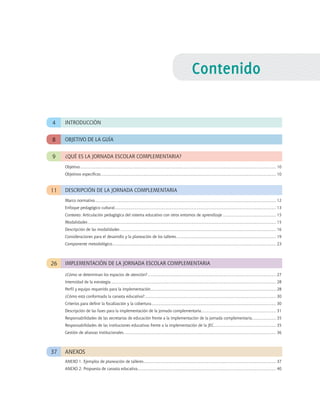 Contenido
9
26
¿QUÉ ES LA JORNADA Escolar COMPLEMENTARIA?
IMPLEMENTACIÓN DE LA JORNADA Escolar COMPLEMENTARIA
INTRODUCCIÓN4
OBJETIVO DE LA GUÍA8
11
37
DESCRIPCIÓN DE LA JORNADA COMPLEMENTARIA
ANEXOS
Marco normativo.............................................................................................................................................................. 12
Enfoque pedagógico cultural............................................................................................................................................. 13
Contexto: Articulación pedagógica del sistema educativo con otros entornos de aprendizaje............................................... 15
Modalidades.................................................................................................................................................................... 15
Descripción de las modalidades........................................................................................................................................ 16
Consideraciones para el desarrollo y la planeación de los talleres....................................................................................... 19
Componente metodológico............................................................................................................................................... 23
Objetivo........................................................................................................................................................................... 10
Objetivos específicos......................................................................................................................................................... 10
ANEXO 1. Ejemplos de planeación de talleres.................................................................................................................... 37
ANEXO 2. Propuesta de canasta educativa......................................................................................................................... 40
¿Cómo se determinan los espacios de atención?................................................................................................................ 27
Intensidad de la estrategia................................................................................................................................................ 28
Perfil y equipo requerido para la implementación............................................................................................................. 28
¿Cómo está conformada la canasta educativa?................................................................................................................... 30
Criterios para definir la focalización y la cobertura............................................................................................................. 30
Descripción de las fases para la implementación de la jornada complementaria.................................................................. 31
Responsabilidades de las secretarías de educación frente a la implementación de la jornada complementaria..................... 35
Responsabilidades de las instituciones educativas frente a la implementación de la JEC....................................................... 35
Gestión de alianzas institucionales..................................................................................................................................... 36
 