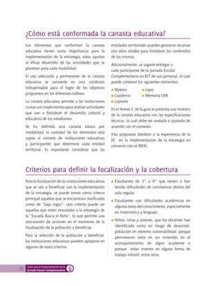 30 Guía para la implementación de la
Jornada Escolar Complementaria
Los elementos que conforman la canasta
educativa tienen suma importancia para la
implementación de la estrategia, estos ayudan
al eficaz desarrollo de las actividades que se
plantean para cada modalidad.
El uso adecuado y permanente de la canasta
educativa se convierte en una condición
indispensable para el logro de los objetivos
propuestos en los diferentes talleres.
La canasta educativa permite a las instituciones
contar con implementos para realizar actividades
que van a fortalecer el desarrollo cultural y
educativo de los estudiantes.
Se ha definido una canasta básica por
modalidad, la cantidad de los elementos está
sujeta al número de instituciones educativas
y participantes que determine cada entidad
territorial. Es importante considerar que las
entidades territoriales pueden gestionar recursos
con otros aliados para fortalecer los contenidos
de las mismas.
Adicionalmente, se sugiere entregar a
cada participante de la Jornada Escolar
Complementaria un KIT de uso personal, el cual
puede contener los siguientes elementos:
Maletín
Cuaderno
Lapicero
En el Anexo 2 de la guía se presenta una muestra
de la canasta educativa con las especificaciones
técnicas, la cual debe ser avalada o ajustada de
acuerdo con el contexto.
Esta propuesta obedece a la experiencia de la
FC en la implementación de la estrategia en
convenio con el MEN.
Para la focalización de las instituciones educativas
que se van a beneficiar con la implementación
de la estrategia, se puede tomar como criterio
principal aquellas que se encuentran clasificadas
como de “bajo logro”; otro criterio puede ser
aquellas que estén vinculadas a la estrategia de
la “Escuela Busca el Niño”, lo que permite una
articulación de acciones en el momento de la
focalización de la población a beneficiar.
Para la selección de la población a beneficiar,
las instituciones educativas pueden apoyarse en
algunos de estos criterios:
¿Cómo está conformada la canasta educativa?
Criterios para definir la focalización y la cobertura
	Estudiantes de 3° a 9° que tienen o han
tenido dificultades de convivencia dentro del
aula regular.
Estudiantes con dificultades académicas en
algunas áreas del conocimiento, especialmente
en matemática y lenguaje.
Niños, niñas y jóvenes, que los docentes han
identificado como en riesgo de deserción,
población en extrema vulnerabilidad, porque
permanecen solos en sus viviendas sin el
acompañamiento de algún acudiente o
porque están insertos en alguna forma de
trabajo infantil, entre otras.
Lápiz
Memoria USB
 