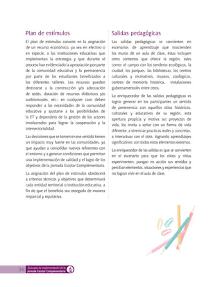 34 Guía para la implementación de la
Jornada Escolar Complementaria
Plan de estímulos
El plan de estímulos consiste en la asignación
de un recurso económico, ya sea en efectivo o
en especie, a las instituciones educativas que
implementan la estrategia y que durante el
proceso han evidenciado la apropiación por parte
de la comunidad educativa y la permanencia
por parte de los estudiantes beneficiados a
los diferentes talleres. Los recursos pueden
destinarse a la construcción y/o adecuación
de sedes, dotación de recursos didácticos y/o
audiovisuales, etc.; en cualquier caso deben
responder a las necesidades de la comunidad
educativa y ajustarse a las posibilidades de
la ET y dependerá de la gestión de los actores
involucrados para lograr la cooperación y la
intersectorialidad.
Las decisiones que se tomen en ese sentido tienen
un impacto muy fuerte en las comunidades, ya
que ayudan a consolidar nuevos referentes con
el entorno y a generar condiciones que permitan
una implementación de calidad y el logro de los
objetivos de la Jornada Escolar Complementaria.
La asignación del plan de estímulos obedecerá
a criterios técnicos y objetivos que determinará
cada entidad territorial o institución educativa, a
fin de que el beneficio sea otorgado de manera
imparcial y equitativa.
Salidas pedagógicas
Las salidas pedagógicas se convierten en
escenarios de aprendizaje que trascienden
los muros de un aula de clase, éstas incluyen
otros contextos que ofrece la región, tales
como: el campo con los senderos ecológicos, la
ciudad, los parques, las bibliotecas, los centros
culturales y recreativos, museos, zoológicos,
centros de memoria histórica, instalaciones
gubernamentales entre otros.
Lo enriquecedor de las salidas pedagógicas es
lograr generar en los participantes un sentido
de pertenencia con aquellos sitios históricos,
culturales y educativos de su región, esta
apertura propicia y motiva sus proyectos de
vida, los invita a soñar con un forma de vida
diferente, a vivenciar practicas reales y concretas,
a interactuar con el otro, logrando aprendizajes
significativos con todos estos elementos externos.
Lo enriquecedor de las salidas es que se convierten
en el escenario para que los niños y niñas
experimenten, pongan en acción sus sentidos y
perciban elementos, situaciones y experiencias que
no logran vivir en el aula de clase.
 
