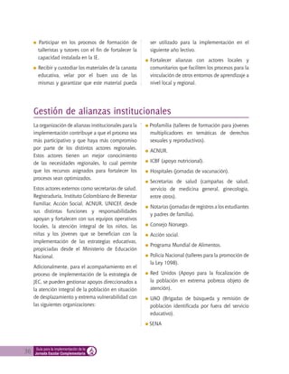 36 Guía para la implementación de la
Jornada Escolar Complementaria
Gestión de alianzas institucionales
La organización de alianzas institucionales para la
implementación contribuye a que el proceso sea
más participativo y que haya más compromiso
por parte de los distintos actores regionales.
Estos actores tienen un mejor conocimiento
de las necesidades regionales, lo cual permite
que los recursos asignados para fortalecer los
procesos sean optimizados.
Estos actores externos como secretarías de salud,
Registraduría, Instituto Colombiano de Bienestar
Familiar, Acción Social, ACNUR, UNICEF, desde
sus distintas funciones y responsabilidades
apoyan y fortalecen con sus equipos operativos
locales, la atención integral de los niños, las
niñas y los jóvenes que se benefician con la
implementación de las estrategias educativas,
propiciadas desde el Ministerio de Educación
Nacional.
Adicionalmente, para el acompañamiento en el
proceso de implementación de la estrategia de
JEC, se pueden gestionar apoyos direccionados a
la atención integral de la población en situación
de desplazamiento y extrema vulnerabilidad con
las siguientes organizaciones:
Profamilia (talleres de formación para jóvenes
multiplicadores en temáticas de derechos
sexuales y reproductivos).
ACNUR.
ICBF (apoyo nutricional).
Hospitales (jornadas de vacunación).
Secretarías de salud (campañas de salud,
servicio de medicina general, ginecología,
entre otros).
Notarías (jornadas de registros a los estudiantes
y padres de familia).
Consejo Noruego.
Acción social.
Programa Mundial de Alimentos.
Policía Nacional (talleres para la promoción de
la Ley 1098).
Red Unidos (Apoyo para la focalización de
la población en extrema pobreza objeto de
atención).
UAO (Brigadas de búsqueda y remisión de
población identificada por fuera del servicio
educativo).
SENA
Participar en los procesos de formación de
talleristas y tutores con el fin de fortalecer la
capacidad instalada en la IE.
Recibir y custodiar los materiales de la canasta
educativa, velar por el buen uso de las
mismas y garantizar que este material pueda
ser utilizado para la implementación en el
siguiente año lectivo.
	Fortalecer alianzas con actores locales y
comunitarios que faciliten los procesos para la
vinculación de otros entornos de aprendizaje a
nivel local y regional.
 