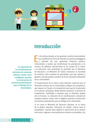 Colombianita
E
n las últimas décadas se han generado cambios trascendentales
que modificaron la forma de entender las prácticas pedagógicas
y culturales del país, generando dinámicas políticas,
institucionales y sociales que transformaron las percepciones y las
maneras de adelantar intervenciones en los campos de la cultura
y la educación. Este aprendizaje ha permitido que el Ministerio
de Educación y el Ministerio de Cultura reconozcan la necesidad
de involucrar otros contextos de aprendizaje, para que maestros y
gestores culturales puedan contribuir de forma articulada al desarrollo
de sus comunidades.
El reconocimiento de la cultura como elemento sustancial para el
desarrollo armónico de las comunidades configura otra perspectiva,
que requiere ser llevada a la comprensión para que los involucrados
en el proceso contribuyan desde distintos escenarios al estímulo de
competencias, habilidades y destrezas para el desarrollo integral
del ser humano. La valoración de las manifestaciones culturales de
contextos urbanos, rurales, afros o indígenas, permite la construcción
de escenarios participativos para el diálogo de las diversidades.
Es así como el Ministerio de Educación Nacional, en el marco
de la política educativa “Educación de calidad, camino hacia la
prosperidad”, planteó como objetivo la disminución de las brechas
entre zonas, regiones y entre poblaciones diversas y vulnerables y las
4 Guía para la implementación de la
Jornada Escolar Complementaria
Introducción
La valoración de
las manifestaciones
culturales de contextos
urbanos, rurales, afros
o indígenas, permite
la construcción de
escenarios participativos
para el diálogo de las
diversidades.
 