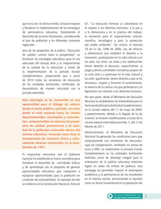 que no lo son. En dicho sentido, se buscó mejorar
y fortalecer la implementación de las estrategias
de permanencia educativa, fomentando el
desarrollo de acciones focalizadas, considerando
el tipo de población y los diferentes contextos
regionales.
Uno de los propósitos de la política “Educación
de calidad, camino hacia la prosperidad”, es
fortalecer las estrategias educativas para el uso
adecuado del tiempo libre y el mejoramiento
de la calidad de la educación a través de
la implementación de la Jornada Escolar
Complementaria, proyectando que a partir
de 2014 todas las secretarías de educación
de las entidades territoriales certificadas las
desarrollarán de manera articulada con la
jornada extendida.
Esta estrategia se ha convertido en una
oportunidad para el diálogo de saberes
desde el sector público y privado, así como
desde el nivel nacional hasta los niveles
departamentales, municipales y comunita-
rios, comprometidos en alcanzar los propó-
sitos de calidad, permanencia y de equi-
dad de la población vulnerable dentro del
sistema educativo, tomando como base la
incorporación de contextos étnica y cultu-
ralmente diversos reconocidos en la Cons-
titución de 1991.
Es importante mencionar que el Gobierno
nacional ha establecido el marco normativo para
fortalecer el desarrollo de actividades lúdicas
y de aprendizaje con el propósito de generar
oportunidades educativas que coadyuven a
equiparar oportunidades para la población en
condición de vulnerabilidad. Un ejemplo de ello
se evidencia en la Constitución Nacional, Artículo
67: “La educación formará al colombiano en
el respeto a los derechos humanos, a la paz y
a la democracia y en la práctica del trabajo,
la recreación para el mejoramiento cultural,
científico, tecnológico y para la protección
del medio ambiente”. Así mismo, el Artículo
30 de La ley 1098 de 2006, Ley de infancia
y adolescencia que establece el derecho a la
recreación, participación en la vida cultural y en
las artes, los niños, las niñas y los adolescentes
tienen derecho al descanso, esparcimiento, al
juego y demás actividades recreativas propias de
su ciclo vital y a participar en la vida cultural y
las artes. Igualmente, tienen derecho a que se les
reconozca, respete y fomente el conocimiento,
la vivencia de la cultura a la que pertenezcan y la
legislación con relación a los derechos humanos.
Por otra parte, desde el Ministerio de Educación
Nacional se establecieron los lineamientos para la
formulacióndelaJornadaEscolarComplementaria,
en la circular externa del 11 de mayo de 2009,
y posteriormente, debido a la llegada de la ola
invernal, se hicieron modificaciones a través de la
circular externa interinstitucional No. 5, del 17 de
febrero de 2011.
Adicionalmente, el Ministerio de Educación
Nacional ha generado las condiciones para que
conjuntamente con secretarías de educación,
cajas de compensación, entidades sin ánimo de
lucro y ONG, se implemente la Jornada Escolar
Complementaria en las entidades territoriales
definidas como de abordaje integral para la
orientación de la política educativa (menores
logros en todos los énfasis de política), esta
estrategia ha permitido mejorar el desempeño
académico y la permanencia de los estudiantes
en el sistema escolar, promoviendo la equidad
como un factor fundamental en la prestación del
5Guía para la implementación de la
Jornada Escolar Complementaria
 