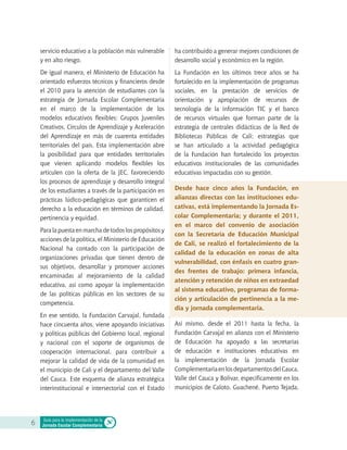 servicio educativo a la población más vulnerable
y en alto riesgo.
De igual manera, el Ministerio de Educación ha
orientado esfuerzos técnicos y financieros desde
el 2010 para la atención de estudiantes con la
estrategia de Jornada Escolar Complementaria
en el marco de la implementación de los
modelos educativos flexibles: Grupos Juveniles
Creativos, Círculos de Aprendizaje y Aceleración
del Aprendizaje en más de cuarenta entidades
territoriales del país. Esta implementación abre
la posibilidad para que entidades territoriales
que vienen aplicando modelos flexibles los
articulen con la oferta de la JEC, favoreciendo
los procesos de aprendizaje y desarrollo integral
de los estudiantes a través de la participación en
prácticas lúdico-pedagógicas que garanticen el
derecho a la educación en términos de calidad,
pertinencia y equidad.
Para la puesta en marcha de todos los propósitos y
acciones de la política, el Ministerio de Educación
Nacional ha contado con la participación de
organizaciones privadas que tienen dentro de
sus objetivos, desarrollar y promover acciones
encaminadas al mejoramiento de la calidad
educativa, así como apoyar la implementación
de las políticas públicas en los sectores de su
competencia.
En ese sentido, la Fundación Carvajal, fundada
hace cincuenta años, viene apoyando iniciativas
y políticas públicas del Gobierno local, regional
y nacional con el soporte de organismos de
cooperación internacional, para contribuir a
mejorar la calidad de vida de la comunidad en
el municipio de Cali y el departamento del Valle
del Cauca. Este esquema de alianza estratégica
interinstitucional e intersectorial con el Estado
ha contribuido a generar mejores condiciones de
desarrollo social y económico en la región.
La Fundación en los últimos trece años se ha
fortalecido en la implementación de programas
sociales, en la prestación de servicios de
orientación y apropiación de recursos de
tecnología de la información TIC y el banco
de recursos virtuales que forman parte de la
estrategia de centrales didácticas de la Red de
Bibliotecas Públicas de Cali; estrategias que
se han articulado a la actividad pedagógica
de la Fundación han fortalecido los proyectos
educativos institucionales de las comunidades
educativas impactadas con su gestión.
Desde hace cinco años la Fundación, en
alianzas directas con las instituciones edu-
cativas, está implementando la Jornada Es-
colar Complementaria; y durante el 2011,
en el marco del convenio de asociación
con la Secretaría de Educación Municipal
de Cali, se realizó el fortalecimiento de la
calidad de la educación en zonas de alta
vulnerabilidad, con énfasis en cuatro gran-
des frentes de trabajo: primera infancia,
atención y retención de niños en extraedad
al sistema educativo, programas de forma-
ción y articulación de pertinencia a la me-
dia y jornada complementaria.
Así mismo, desde el 2011 hasta la fecha, la
Fundación Carvajal en alianza con el Ministerio
de Educación ha apoyado a las secretarías
de educación e instituciones educativas en
la implementación de la Jornada Escolar
ComplementariaenlosdepartamentosdelCauca,
Valle del Cauca y Bolívar, específicamente en los
municipios de Caloto, Guachené, Puerto Tejada,
6 Guía para la implementación de la
Jornada Escolar Complementaria
 