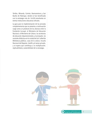 Toribío, Miranda, Corinto, Buenaventura y San
Basilio de Palenque, donde se han beneficiado
con la estrategia más de 16.650 estudiantes en
treinta instituciones educativas oficiales.
La guía para la implementación de las jornadas
complementarias que se presenta a continuación
surge como un producto de las alianzas entre la
Fundación Carvajal, el Ministerio de Educación
Nacional, el Ministerio de Cultura, las secretarías
de educación departamentales y municipales, las
centrales didácticas en la ciudad de Cali, la Red de
Bibliotecas públicas, casas de la cultura, Escuela
Nacional del Deporte, Intel® y el sector privado,
y se espera que contribuya a la multiplicación,
replicabilidad y sostenibilidad de la estrategia.
7Guía para la implementación de la
Jornada Escolar Complementaria
 