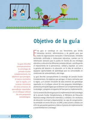 8 Guía para la implementación de la
Jornada Escolar Complementaria
E
sta guía se constituye en una herramienta que brinda
elementos técnicos, administrativos y de gestión para que
todas las organizaciones nacionales e internacionales, entidades
territoriales certificadas e instituciones educativas, cuenten con la
información necesaria para la puesta en marcha de una estrategia
educativa y cultural en los diferentes contextos del país, contribuyendo
al mejoramiento de la permanencia, calidad y equidad, así como
la garantía del derecho a la educación, en la idea de contribuir a
equiparar oportunidades de aprendizaje para las comunidades en
condiciones de vulnerabilidad y alto riesgo.
La guía describe conceptualmente la estrategia de Jornada Escolar
Complementaria, los objetivos que persigue, el marco normativo que
la regula, y el carácter vinculante de otros entornos de aprendizaje
soportados en el enfoque cultural de esta propuesta metodológica;
plantealosprincipaleslogrosqueseobtienenconlaimplementaciónde
la estrategia, y propone un esquema de fases para su implementación.
Conlaconstruccióndeestaguíaparalaimplementacióndelaestrategia
de la Jornada Escolar Complementaria, el Ministerio de Educación
Nacional entrega información sistemática y validada a las secretarías
de educación municipal y departamental, las cajas de compensación,
las entidades sin ánimo de lucro, las ONG y otros actores o aliados con
el fin de que puedan gestionar y liderar el proceso de implementación
y sostenibilidad de la estrategia.
Objetivo de la guía
La guía describe
conceptualmente
la estrategia de
jornada escolar
complementaria, los
objetivos que persigue,
el marco normativo
que la regula, y el
carácter vinculante
de otros entornos de
aprendizaje soportados
en el enfoque cultural
de esta propuesta
metodológica.
 