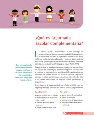 9Guía para la implementación de la
Jornada Escolar Complementaria
¿Qué es la Jornada
Escolar Complementaria?
Académicos
	Actitud positiva ante el colegio.
	Disminución en tasas de deser-
ción escolar.
	Mejores resultados en las
pruebas.
	Mayor aspiración educativa.
Sociales
	Menos niveles de indisciplina.
	Mayor sociabilidad.
	Mejoramiento de la autoestima.
	Menores niveles de depresión
y ansiedad.
L
a Jornada Escolar Complementaria es una estrategia de
permanencia en el sistema educativo, está dirigida a estudiantes
de instituciones oficiales, se implementa durante el año lectivo
en horario contrario a la jornada escolar, y pretende la generación de
espacios de aprendizaje que pueden desarrollarse dentro o fuera de
las instituciones educativas (Pie de página circular MEN, 2009).
Esta estrategia se ha posicionado como un espacio en el que se articulan
los procesos de aprendizaje y desarrollo integral de los estudiantes
a través de la participación en actividades lúdico pedagógicas que
reconocen los saberes propios, las prácticas culturales, deportivas,
artísticas, científicas y ambientales, entendiendo a los niños, las niñas
y los jóvenes como sujetos de derechos, críticos, participativos y
propositivos.
Según el estudio de Harvard Family Research Project, en 2008, estos son
los principales logros asociados a la Jornada Escolar Complementaria:
Esta estrategia se ha
posicionado como un
espacio en el que se
articulan los procesos
de aprendizaje y
desarrollo integral de
los estudiantes
 