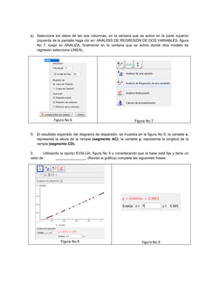 e) Seleccione los datos de las dos columnas, en la ventana que se activa en la parte superior
izquierda de la pantalla haga clic en: ANÁLISIS DE REGRESIÓN DE DOS VARIABLES, figura
No 7; luego en ANALIZA; finalmente en la ventana que se activa donde dice modelo de
regresión seleccione LINEAL.
Figura No 6 Figura No 7
f) El resultado esperado del diagrama de dispersión, se muestra en la figura No 8, la variable x,
representa la altura de la rampla (segmento AC), la variable y, representa la longitud de la
rampla (segmento CD).
3. Utilizando la opción EVALÚA, figura No 9 y considerando que la base está fija y tiene un
valor de: _______________, (Revise la gráfica) complete las siguientes frases:
Figura No 8 Figura No 9
 