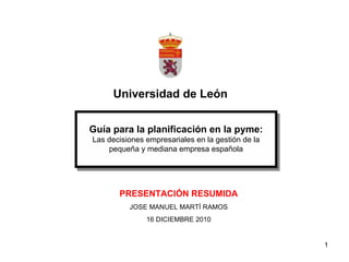 Universidad de León Guía para la planificación en la pyme: Las decisiones empresariales en la gestión de la pequeña y mediana empresa española PRESENTACIÓN RESUMIDA JOSE MANUEL MARTÍ RAMOS 16 DICIEMBRE 2010 